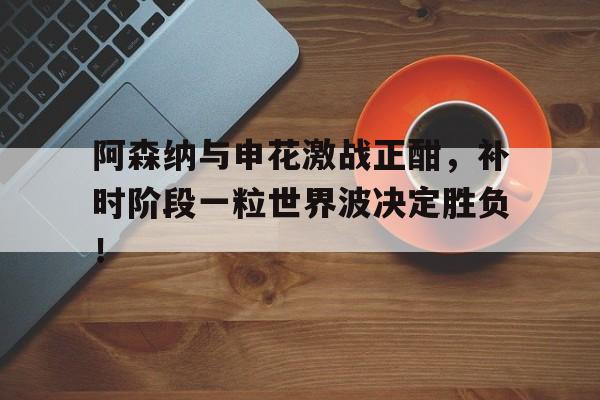 阿森纳与申花激战正酣，补时阶段一粒世界波决定胜负！