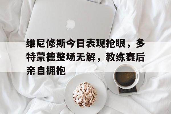维尼修斯今日表现抢眼，多特蒙德整场无解，教练赛后亲自拥抱